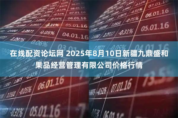 在线配资论坛网 2025年8月10日新疆九鼎盛和果品经营管理有限公司价格行情