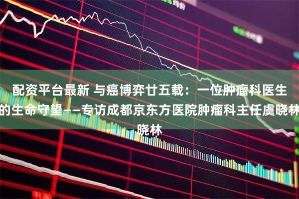 配资平台最新 与癌博弈廿五载：一位肿瘤科医生的生命守望——专访成都京东方医院肿瘤科主任虞晓林