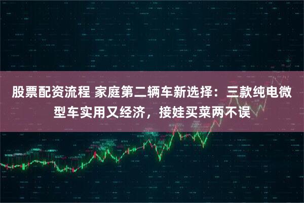 股票配资流程 家庭第二辆车新选择：三款纯电微型车实用又经济，接娃买菜两不误