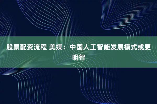 股票配资流程 美媒：中国人工智能发展模式或更明智