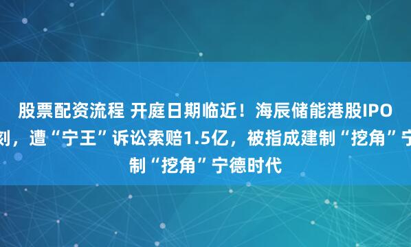 股票配资流程 开庭日期临近！海辰储能港股IPO关键时刻，遭“宁王”诉讼索赔1.5亿，被指成建制“挖角”宁德时代