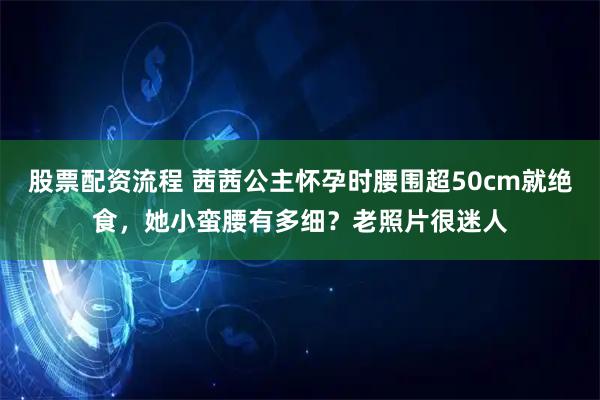 股票配资流程 茜茜公主怀孕时腰围超50cm就绝食，她小蛮腰有多细？老照片很迷人