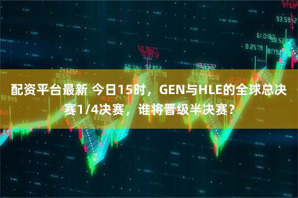 配资平台最新 今日15时，GEN与HLE的全球总决赛1/4决赛，谁将晋级半决赛？