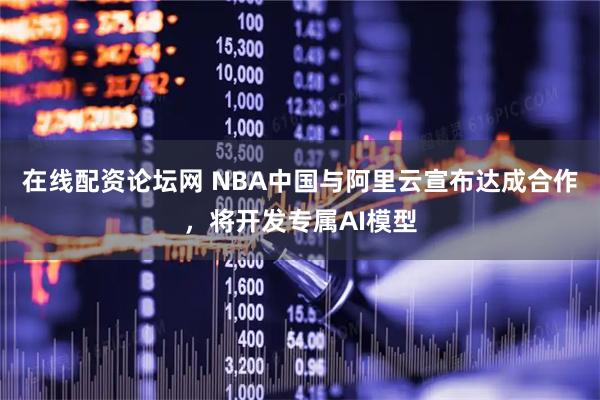 在线配资论坛网 NBA中国与阿里云宣布达成合作，将开发专属AI模型