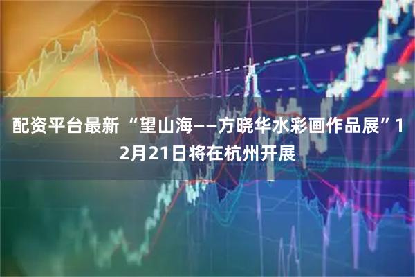 配资平台最新 “望山海——方晓华水彩画作品展”12月21日将在杭州开展