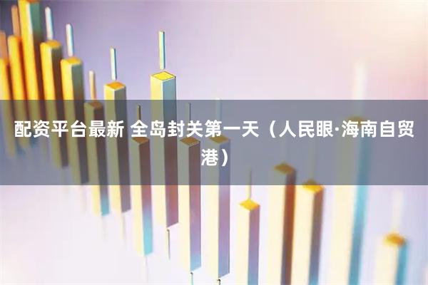 配资平台最新 全岛封关第一天（人民眼·海南自贸港）