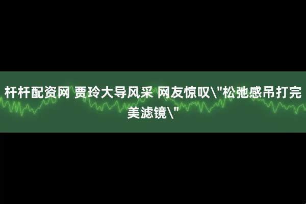 杆杆配资网 贾玲大导风采 网友惊叹＂松弛感吊打完美滤镜＂