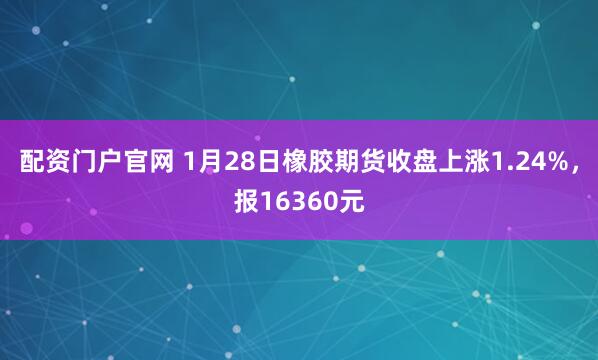 配资门户官网 1月28日橡胶期货收盘上涨1.24%，报16360元