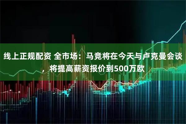 线上正规配资 全市场：马竞将在今天与卢克曼会谈，将提高薪资报价到500万欧