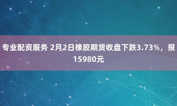 专业配资服务 2月2日橡胶期货收盘下跌3.73%，报15980元
