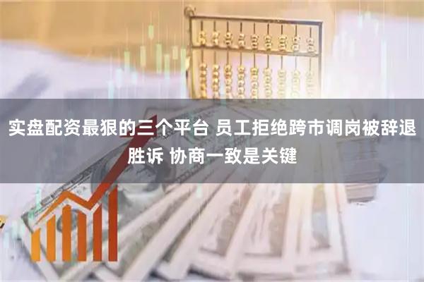 实盘配资最狠的三个平台 员工拒绝跨市调岗被辞退胜诉 协商一致是关键