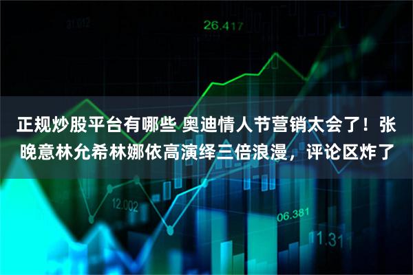 正规炒股平台有哪些 奥迪情人节营销太会了！张晚意林允希林娜依高演绎三倍浪漫，评论区炸了