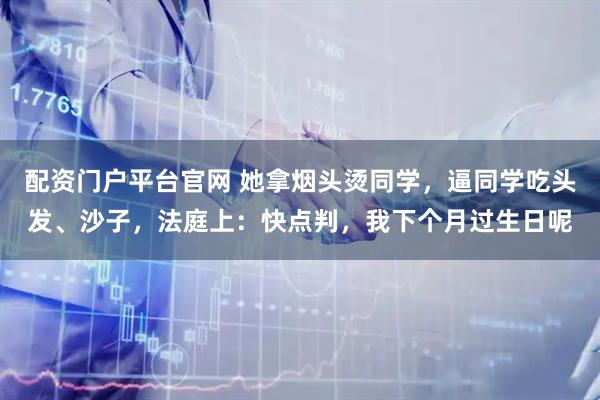 配资门户平台官网 她拿烟头烫同学，逼同学吃头发、沙子，法庭上：快点判，我下个月过生日呢