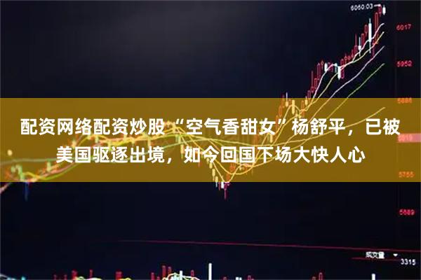 配资网络配资炒股 “空气香甜女”杨舒平，已被美国驱逐出境，如今回国下场大快人心