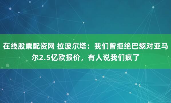在线股票配资网 拉波尔塔：我们曾拒绝巴黎对亚马尔2.5亿欧报价，有人说我们疯了