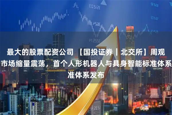 最大的股票配资公司 【国投证券｜北交所】周观察：市场缩量震荡，首个人形机器人与具身智能标准体系发布