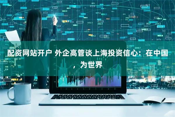 配资网站开户 外企高管谈上海投资信心：在中国，为世界