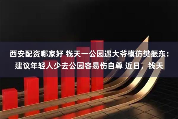 西安配资哪家好 钱天一公园遇大爷模仿樊振东：建议年轻人少去公园容易伤自尊 近日，钱天
