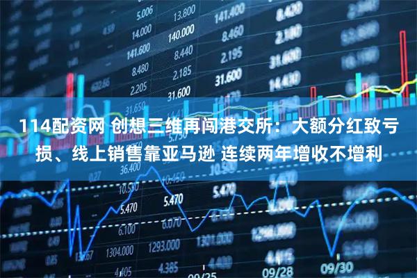 114配资网 创想三维再闯港交所：大额分红致亏损、线上销售靠亚马逊 连续两年增收不增利