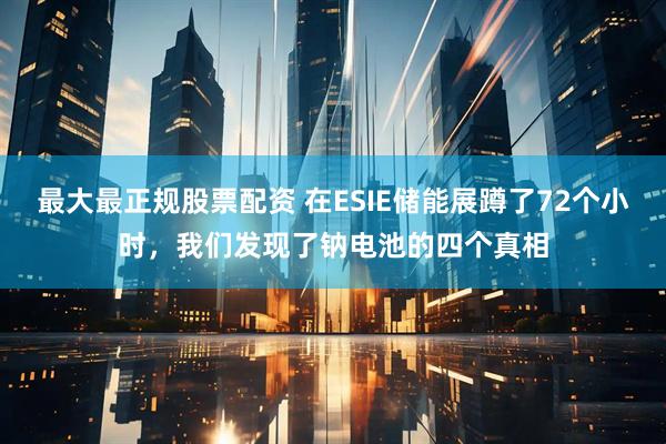 最大最正规股票配资 在ESIE储能展蹲了72个小时，我们发现了钠电池的四个真相