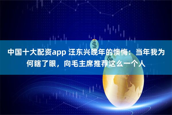 中国十大配资app 汪东兴晚年的懊悔：当年我为何瞎了眼，向毛主席推荐这么一个人