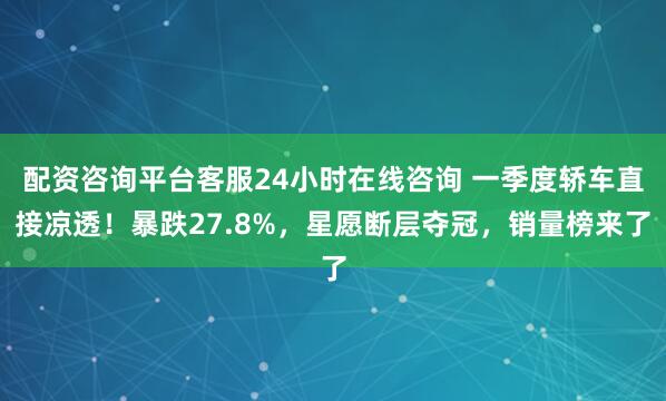 配资咨询平台客服24小时在线咨询 一季度轿车直接凉透！暴跌27.8%，星愿断层夺冠，销量榜来了