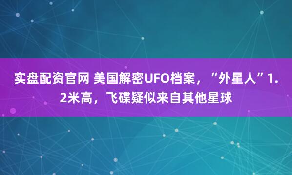 实盘配资官网 美国解密UFO档案，“外星人”1.2米高，飞碟疑似来自其他星球